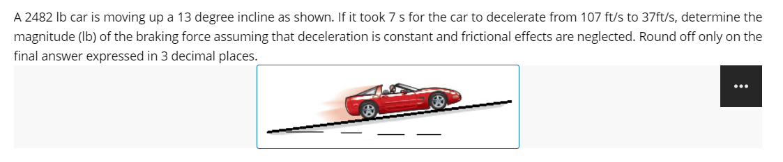 A 2482 lb car is moving up a 13 degree incline as shown. If it took 7 s for the car to decelerate from 107 ft/s to 37ft/s, determine the
magnitude (lb) of the braking force assuming that deceleration is constant and frictional effects are neglected. Round off only on the
final answer expressed in 3 decimal places.
...
