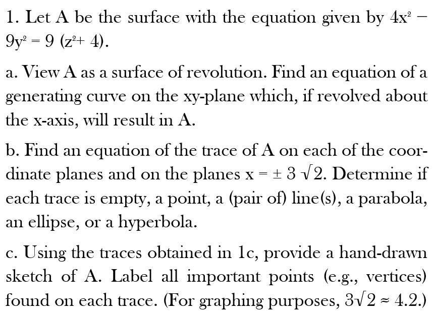 1. Let A be the surface with the equation given by 4x² ·
9y² = 9 (z²+ 4).
a. View A as a surface of revolution. Find an equation of a
generating curve on the xy-plane which, if revolved about
the x-axis, will result in A.
=
b. Find an equation of the trace of A on each of the coor-
dinate planes and on the planes x ± 3 √2. Determine if
each trace is empty, a point, a (pair of) line(s), a parabola,
an ellipse, or a hyperbola.
c. Using the traces obtained in 1c, provide a hand-drawn
sketch of A. Label all important points (e.g., vertices)
found on each trace. (For graphing purposes, 3√2 ≈ 4.2.)