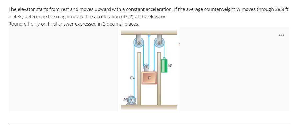 The elevator starts from rest and moves upward with a constant acceleration. If the average counterweight W moves through 38.8 ft
in 4.3s, determine the magnitude of the acceleration (ft/s2) of the elevator.
Round off only on final answer expressed in 3 decimal places.
E
W
: