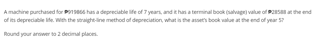 A machine purchased for #919866 has a depreciable life of 7 years, and it has a terminal book (salvage) value of 28588 at the end
of its depreciable life. With the straight-line method of depreciation, what is the asset's book value at the end of year 5?
Round your answer to 2 decimal places.