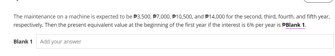 The maintenance on a machine is expected to be 3,500, P7,000, 10,500, and 14,000 for the second, third, fourth, and fifth year,
respectively. Then the present equivalent value at the beginning of the first year if the interest is 6% per year is Blank 1.
Blank 1 Add your answer