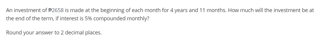 An investment of $2658 is made at the beginning of each month for 4 years and 11 months. How much will the investment be at
the end of the term, if interest is 5% compounded monthly?
Round your answer to 2 decimal places.