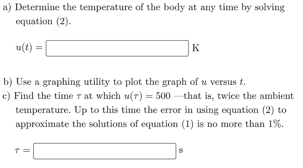 a) Determine the temperature of the body at any time by solving
equation (2).
u(t)
b) Use a graphing utility to plot the graph of u versus t.
c) Find the time 7 at which u(7) = 500 —that is, twice the ambient
temperature. Up to this time the error in using equation (2) to
approximate the solutions of equation (1) is no more than 1%.
T =
K
S