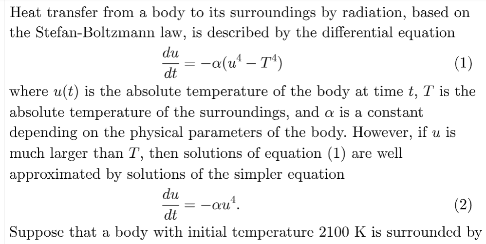 Heat transfer from a body to its surroundings by radiation, based on
the Stefan-Boltzmann law, is described by the differential equation
du
-a(u² – T¹4¹)
(1)
dt
where u(t) is the absolute temperature of the body at time t, T is the
absolute temperature of the surroundings, and a is a constant
depending on the physical parameters of the body. However, if u is
much larger than T, then solutions of equation (1) are well
approximated by solutions of the simpler equation
=
du —auª.
(2)
dt
Suppose that a body with initial temperature 2100 K is surrounded by
=