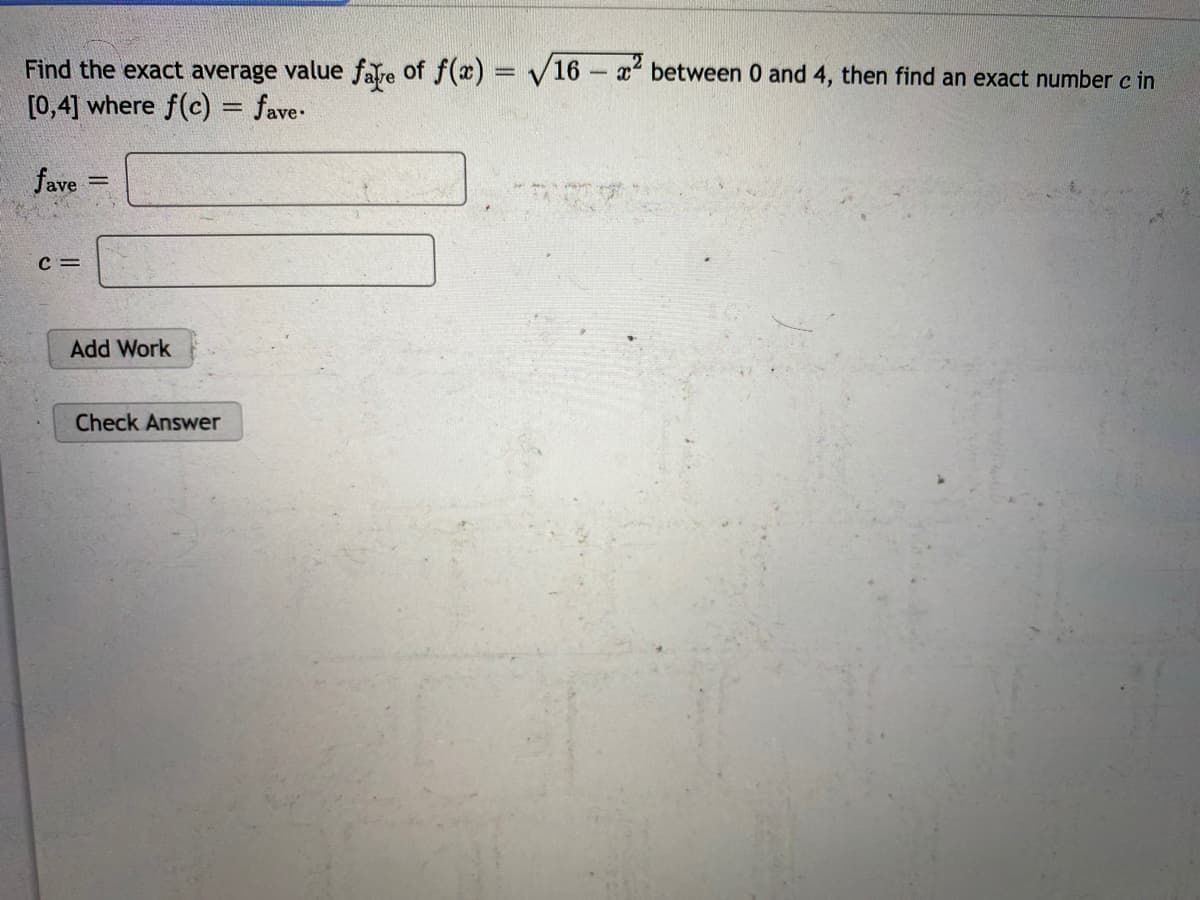 Find the exact average value fare of f(x) = /16- x between 0 and 4, then find an exact number c in
[0,4] where f(c) = fave-
%3D
%3D
fave
c =
Add Work
Check Answer
