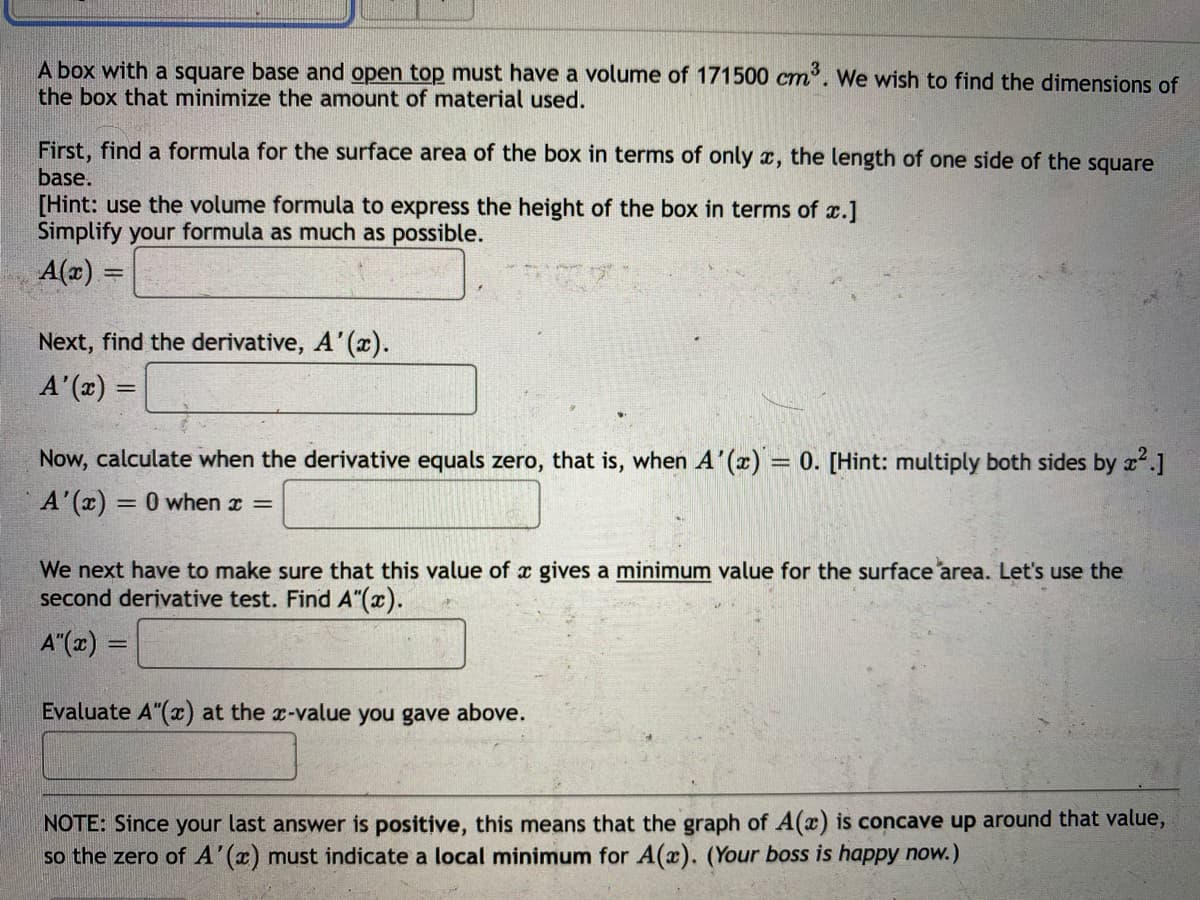 A box with a square base and open top must have a volume of 171500 cm. We wish to find the dimensions of
the box that minimize the amount of material used.
First, find a formula for the surface area of the box in terms of only x, the length of one side of the square
base.
[Hint: use the volume formula to express the height of the box in terms of x.]
Simplify your formula as much as possible.
A(x) =
Next, find the derivative, A'(x).
A'(x) =
Now, calculate when the derivative equals zero, that is, when A'(x) = 0. [Hint: multiply both sides by x.]
A'(x) = 0 when z =
We next have to make sure that this value of x gives a minimum value for the surface area. Let's use the
second derivative test. Find A"(x).
A"(x) =
Evaluate A"(x) at the r-value you gave above.
NOTE: Since your last answer is positive, this means that the graph of A(x) is concave up around that value,
so the zero of A'(x) must indicate a local minimum for A(x). (Your boss is happy now.)
