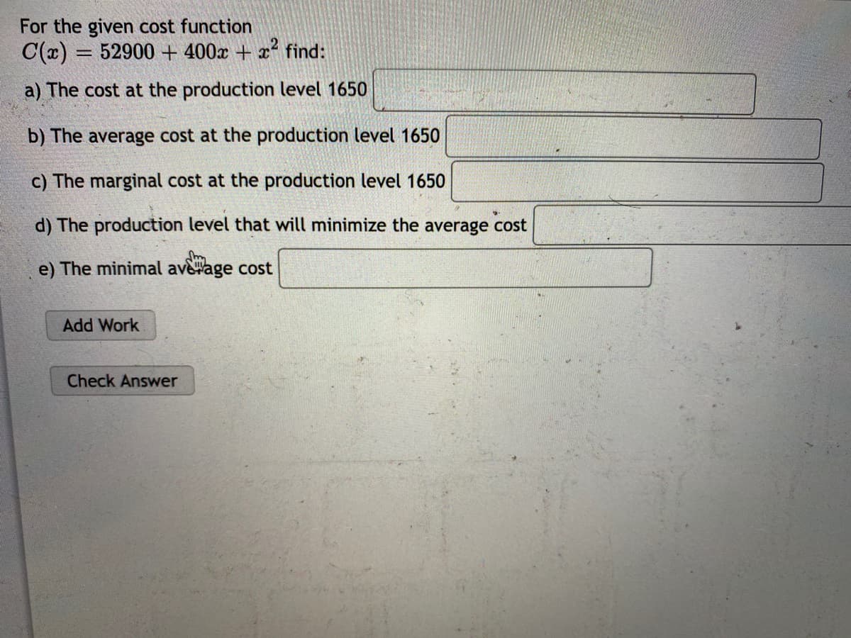 For the given cost function
C(x) = 52900 + 400x + x find:
a) The cost at the production level 1650
b) The average cost at the production level 1650
c) The marginal cost at the production level 1650
d) The production level that will minimize the average cost
e) The minimal ave#age cost
Add Work
Check Answer
