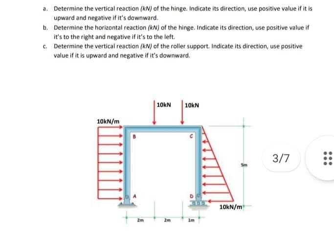 a. Determine the vertical reaction (kN) of the hinge. Indicate its direction, use positive value if it is
upward and negative if it's downward.
b. Determine the horizontal reaction (kN) of the hinge. Indicate its direction, use positive value if
it's to the right and negative if it's to the left.
c. Determine the vertical reaction (kN) of the roller support. Indicate its direction, use positive
value if it is upward and negative if it's downward.
| 10kN
10kN
10kN/m
3/7
Sm
10kN/m
2m
2m
im
...
...
