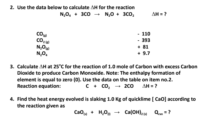 2. Use the data below to calculate AH for the reaction
N,0, + зсо — N,0 + зсо,
AH = ?
- 110
- 393
+ 81
+ 9.7
CO2 (6)
N,O,
3. Calculate AH at 25°C for the reaction of 1.0 mole of Carbon with excess Carbon
Dioxide to produce Carbon Monoxide. Note: The enthalpy formation of
element is equal to zero (0). Use the data on the table on item no.2.
Reaction equation:
C + co, → 200
AH = ?
4. Find the heat energy evolved is slaking 1.0 Kg of quicklime [ CaO] according to
the reaction given as
CaO) + H,Ou
Ca(OH)2 (9) Qan = ?
rxn
