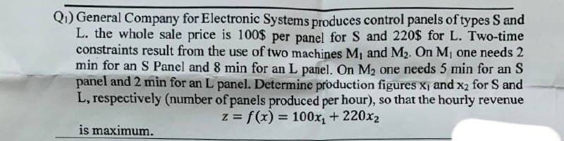 Q₁) General Company for Electronic Systems produces control panels of types S and
L. the whole sale price is 100$ per panel for S and 220$ for L. Two-time
constraints result from the use of two machines M₁ and M₂. On M₁ one needs 2
min for an S Panel and 8 min for an L panel. On M₂ one needs 5 min for an S
panel and 2 min for an L panel. Determine production figures x, and x₂ for S and
L, respectively (number of panels produced per hour), so that the hourly revenue
z = f(x) = 100x₁ + 220x₂
is maximum.