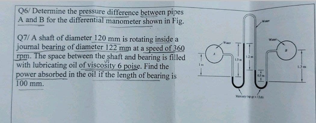 Q6/ Determine the pressure difference between pipes
A and B for the differential manometer shown in Fig.
Q7/A shaft of diameter 120 mm is rotating inside a
journal bearing of diameter 122 mm at a speed of 360
rpm. The space between the shaft and bearing is filled
with lubricating oil of viscosity 6 poise. Find the
power absorbed in the oil if the length of bearing is
100 mm.
Water
Water
Water
ito
1.2 m
1.5m
0.5m
Im
Mercury (sp gr = 13.6)
1.3 m