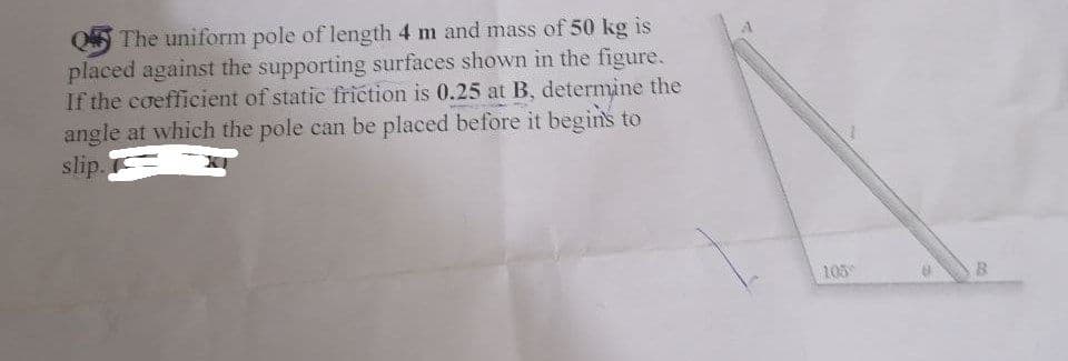 The uniform pole of length 4 m and mass of 50 kg is
placed against the supporting surfaces shown in the figure.
If the coefficient of static friction is 0.25 at B, determine the
angle at which the pole can be placed before it begins to
slip.
105
B