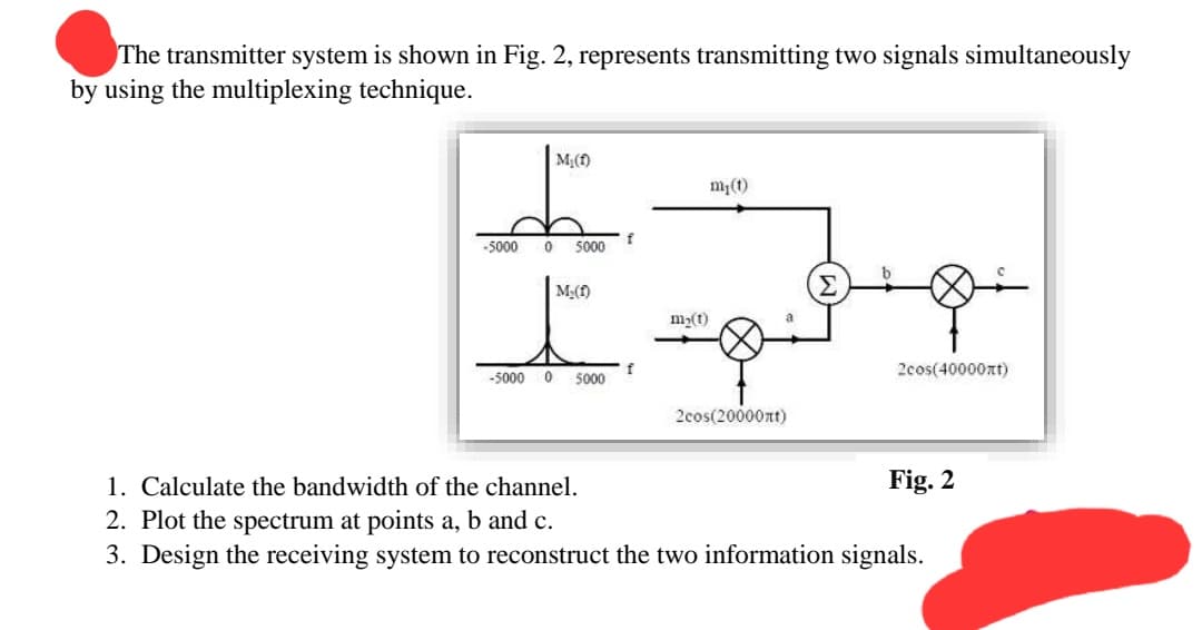 The transmitter system is shown in Fig. 2, represents transmitting two signals simultaneously
by using the multiplexing technique.
M₁(f)
-5000 0 5000
M.(f)
-5000 0 5000
f
f
m₂(1)
my(t)
a
2cos(20000nt)
+8+
2cos(40000)
Fig. 2
1. Calculate the bandwidth of the channel.
2. Plot the spectrum at points a, b and c.
3. Design the receiving system to reconstruct the two information signals.