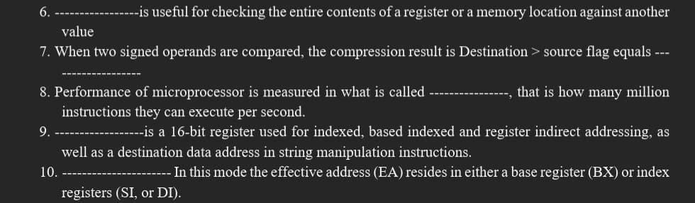 --is useful for checking the entire contents of a register or a memory location against another
value
7. When two signed operands are compared, the compression result is Destination > source flag equals ---
8. Performance of microprocessor is measured in what is called
that is how many million
instructions they can execute per second.
--is a 16-bit register used for indexed, based indexed and register indirect addressing, as
well as a destination data address in string manipulation instructions.
- In this mode the effective address (EA) resides in either a base register (BX) or index
6.
9.
10.
registers (SI, or DI).