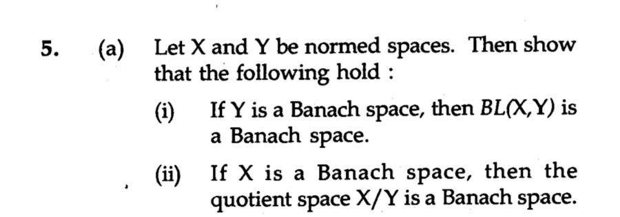 (a)
Let X and Y be normed spaces. Then show
that the following hold :
(i)
If Y is a Banach space, then BL(X,Y) is
a Banach space.
(ii) If X is a Banach space, then the
quotient space X/Y is a Banach space.
5.
