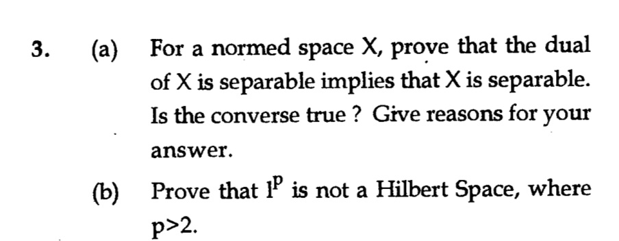 (a)
For a normed space X, prove that the dual
of X is separable implies that X is separable.
Is the converse true ? Give reasons for your
answer.
(b)
Prove that P is not a Hilbert Space, where
p>2.
3.
