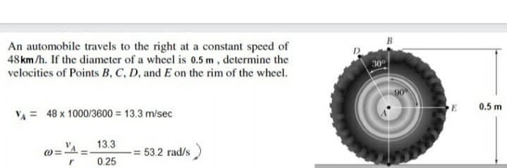An automobile travels to the right at a constant speed of
48 km/h. If the diameter of a wheel is 0.5 m, determine the
velocities of Points B, C, D, and E on the rim of the wheel.
30
0.5 m
VA = 48 x 1000/3600 = 13.3 m/sec
13.3
= 53.2 rad/s
0.25
