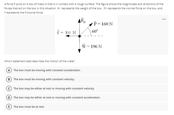 A force P pulls on a box of mass m that is in contact with a rough surface. The figure shows the magnitudes and directions of the
forces that act on the box in this situation. W represents the weight of the box. Fn represents the normal force on the box, and
f represents the frictional force.
...
P = 160 N
f = 80 N
60°
W= 196 N
Which statement best describes the motion of the crate?
A The box must be moving with constant acceleration.
B The box must be moving with constant velocity.
The box may be either at rest or moving with constant velocity.
D The box may be either at rest or moving with constant acceleration.
The box must be at rest.
