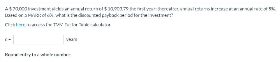 A$ 70,000 investment yields an annual return of $ 10,903.79 the first year; thereafter, annual returns increase at an annual rate of 5%.
Based on a MARR of 6%, what is the discounted payback period for the investment?
Click here to access the TVM Factor Table calculator.
n =
years
Round entry to a whole number.
