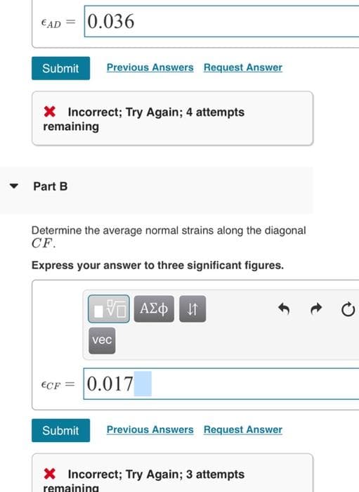 0.036
€AD
Submit
Previous Answers Request Answer
X Incorrect; Try Again; 4 attempts
remaining
Part B
Determine the average normal strains along the diagonal
CF.
Express your answer to three significant figures.
Vo AE
vec
€CF = 0.017
Submit
Previous Answers Request Answer
X Incorrect; Try Again; 3 attempts
remaining
