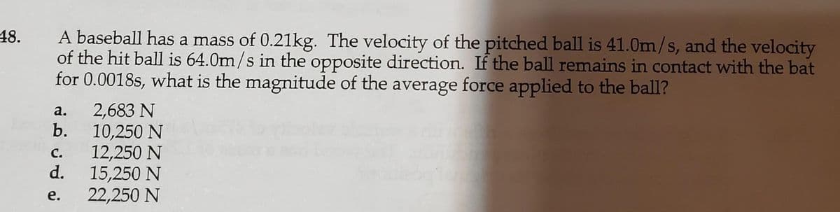 A baseball has a mass of 0.21kg. The velocity of the pitched ball is 41.0m/s, and the velocity
of the hit ball is 64.0m/s in the opposite direction. If the ball remains in contact with the bat
for 0.0018s, what is the magnitude of the average force applied to the ball?
48.
2,683 N
b.
а.
10,250 N
12,250 N
d.
с.
15,250 N
22,250 N
е.
