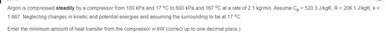 Argon is compressed steadily by a compressor from 100 kPa and 17 °C to 600 kPa and 167 °C at a rate of 2.1 kg/min. Assume C, = 520.3 J/kgK, R = 208.1 J/kgK, k =
1.667. Neglecting changes in kinetic and potential energies and assuming the surrounding to be at 17 °C.
Enter the minimum amount of heat transfer from the compressor in kW (correct up to one decimal place.)
