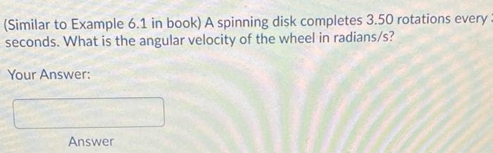 (Similar to Example 6.1 in book) A spinning disk completes 3.50 rotations every
seconds. What is the angular velocity of the wheel in radians/s?
Your Answer:
Answer
