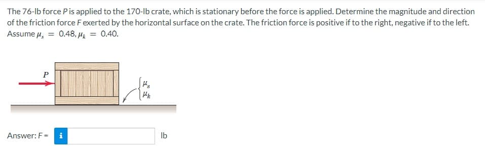 The 76-lb force P is applied to the 170-lb crate, which is stationary before the force is applied. Determine the magnitude and direction
of the friction force F exerted by the horizontal surface on the crate. The friction force is positive if to the right, negative if to the left.
Assume μ = 0.48, Mk = 0.40.
P
Answer: F= i
H₂
Mk
lb