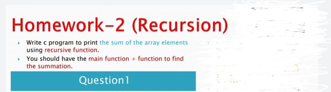 Homework-2 (Recursion)
Write c program to print the sum of the array elements
using recursive function.
You should have the main function + function to find
the summation.
Question1
