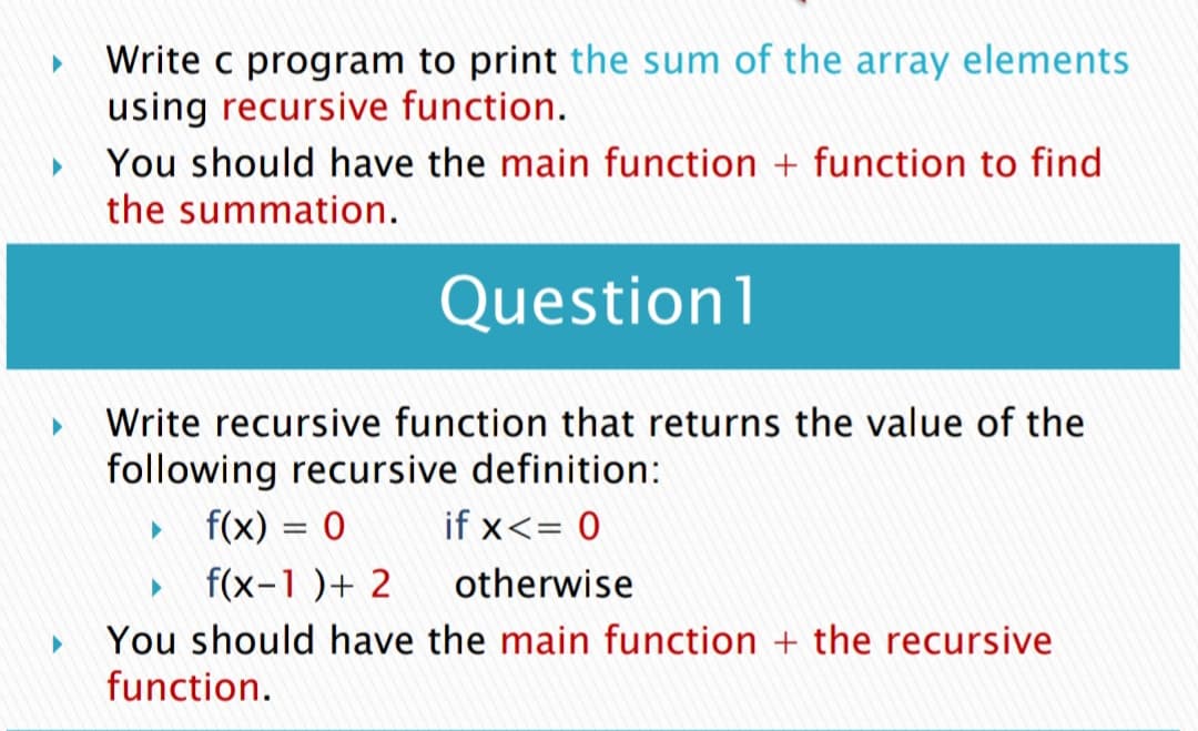 Write c program to print the sum of the array elements
using recursive function.
You should have the main function + function to find
the summation.
Question1
Write recursive function that returns the value of the
following recursive definition:
f(x) = 0
if x<= 0
f(x-1 )+ 2
otherwise
You should have the main function + the recursive
function.
