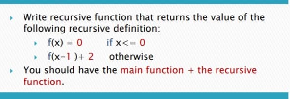 Write recursive function that returns the value of the
following recursive definition:
• f(x) = 0
» f(x-1)+ 2
You should have the main function + the recursive
if x<= 0
%3D
otherwise
function.
