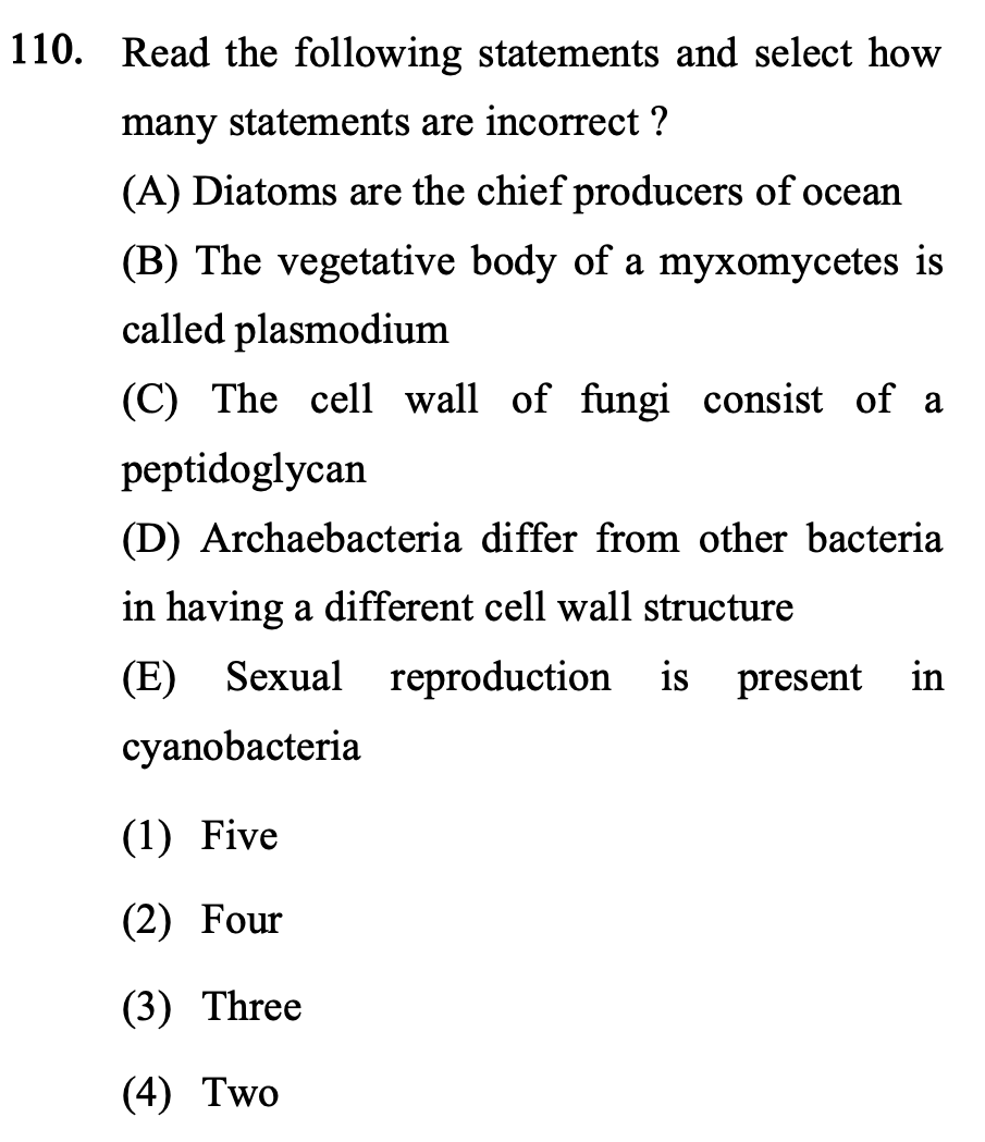 110. Read the following statements and select how
many statements are incorrect ?
(A) Diatoms are the chief producers of ocean
(B) The vegetative body of a myxomycetes is
called plasmodium
(C) The cell wall of fungi consist of a
peptidoglycan
(D) Archaebacteria differ from other bacteria
in having a different cell wall structure
(E)
Sexual reproduction is
present in
cyanobacteria
(1) Five
(2) Four
(3) Three
(4) Two
