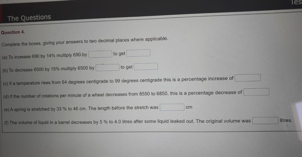Tes
The Questions
Question 4.
Complete the boxes, giving your answers to two decimal places where applicable.
(a) To increase 690 by 14% multiply 690.by
to get
(b) To decrease 6500 by 15% multiply 6500 by
to get
(c) If a temperature rises from 64 degrees centigrade to 99 degrees centigrade this is a percentage increase of
(d) If the number of rotations per minute of a wheel decreases from 8550 to 6850, this is a percentage decrease of
(e) A spring is stretched by 33 % to 46 cm. The length before the stretch was
cm
(f) The volume of liquid in a barrel decreases by 5 % to 4.0 litres after some liquid leaked out. The original volume was
litres.
