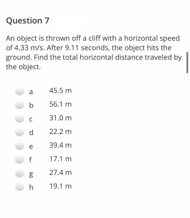 Question 7
An object is thrown off a cliff with a horizontal speed
of 4.33 m/s. After 9.11 seconds, the object hits the
ground. Find the total horizontal distance traveled by
the object.
45.5 m
a
b
56.1 m
31.0 m
d.
22.2 m
39.4 m
e
f
17.1 m
27.4 m
h
19.1 m
b0
