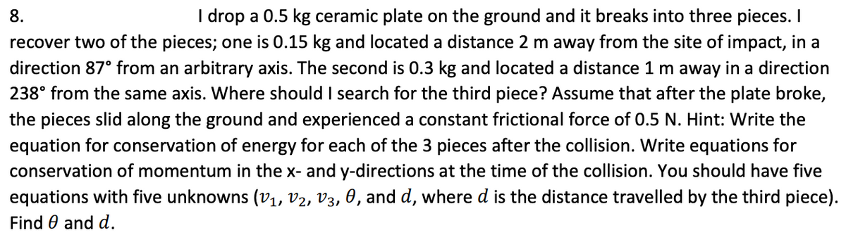 I drop a 0.5 kg ceramic plate on the ground and it breaks into three pieces. I
recover two of the pieces; one is 0.15 kg and located a distance 2 m away from the site of impact, in a
8.
direction 87° from an arbitrary axis. The second is 0.3 kg and located a distance 1 m away in a direction
238° from the same axis. Where should I search for the third piece? Assume that after the plate broke,
the pieces slid along the ground and experienced a constant frictional force of 0.5 N. Hint: Write the
equation for conservation of energy for each of the 3 pieces after the collision. Write equations for
conservation of momentum in the x- and y-directions at the time of the collision. You should have five
equations with five unknowns (v1, V2, V3, 0, and d, where d is the distance travelled by the third piece).
Find 0 and d.
