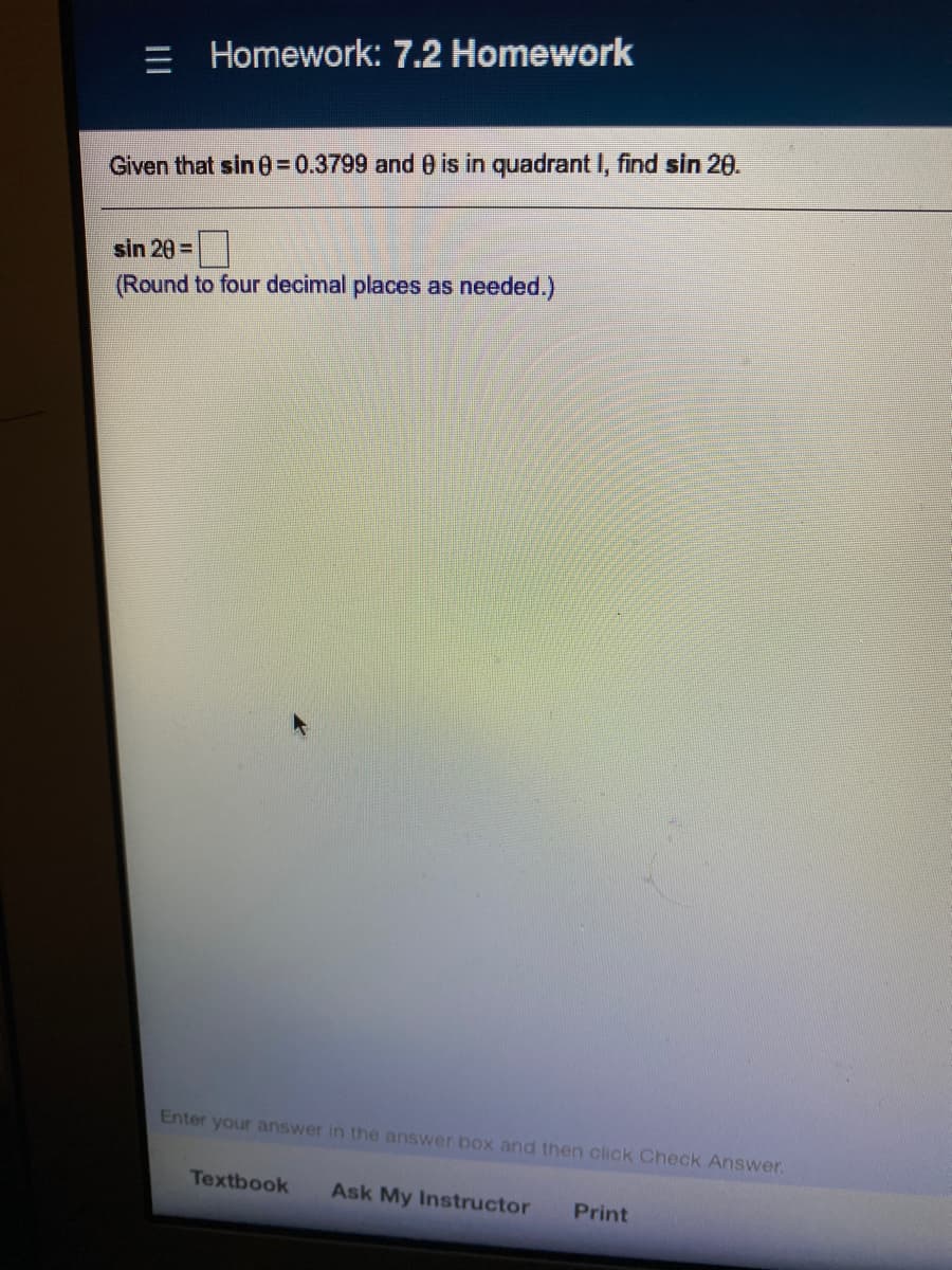 = Homework: 7.2 Homework
Given that sin 030.3799 and 0 is in quadrant I, find sin 20.
sin 20 =
(Round to four decimal places as needed.)
Enter your answer in the answer box and then click Check Answer.
Textbook
Ask My Instructor
Print
