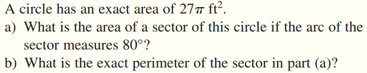 A circle has an exact area of 27 ft².
a) What is the area of a sector of this circle if the arc of the
sector measures 80°?
b) What is the exact perimeter of the sector in part (a)?
