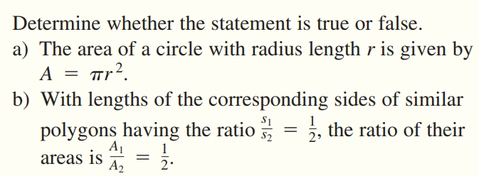 Determine whether the statement is true or false.
a) The area of a circle with radius length r is given by
A
Tr?.
b) With lengths of the corresponding sides of similar
S1
1
polygons having the ratio = , the ratio of their
A1
1
areas is = .
A2
2
