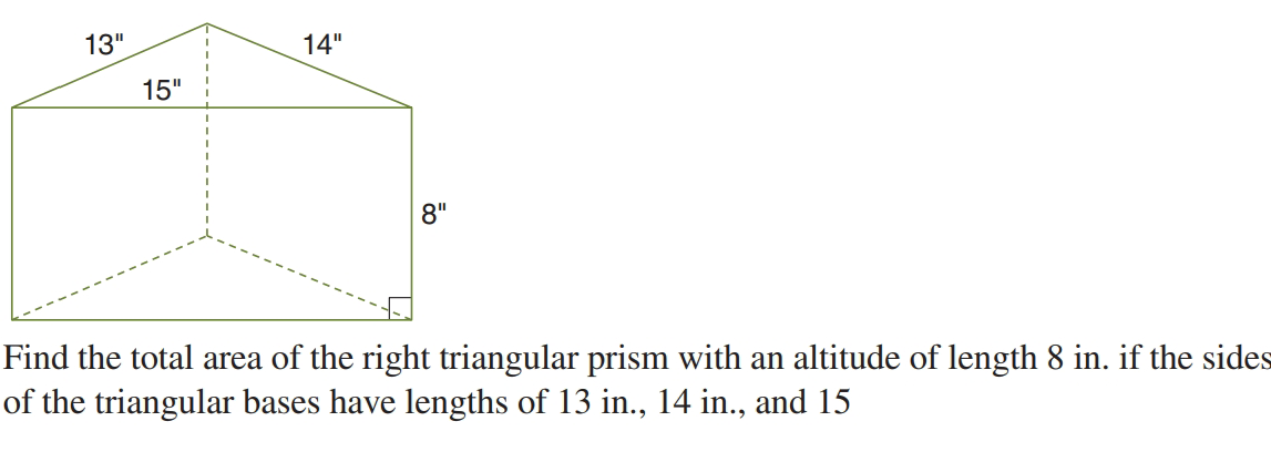 13"
14"
15"
8"
Find the total area of the right triangular prism with an altitude of length 8 in. if the sides
of the triangular bases have lengths of 13 in., 14 in., and 15
