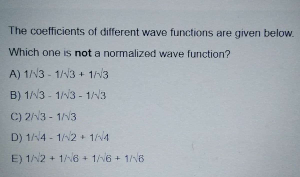 The coefficients of different wave functions are given below.
Which one is not a normalized wave function?
A) 1//3 - 1/N3 + 1//3
B) 1/3 - 1//3 - 1/N3
C) 2//3 - 1//3
D) 1/14 - 1/12 + 1/v4
E) 1/2 + 1/v6 + 1/6 + 1/16
