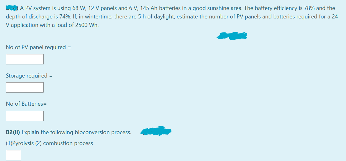 D) A PV system is using 68 W, 12 V panels and 6 V, 145 Ah batteries in a good sunshine area. The battery efficiency is 78% and the
depth of discharge is 74%. If, in wintertime, there are 5 h of daylight, estimate the number of PV panels and batteries required for a 24
V application with a load of 2500 Wh.
No of PV panel required =
Storage required =
No of Batteries=
B2 (ii) Explain the following bioconversion process.
(1)Pyrolysis (2) combustion process
