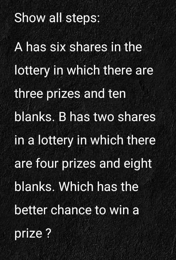 Show all steps:
A has six shares in the
lottery in which there are
three prizes and ten
blanks. B has two shares
in a lottery in which there
are four prizes and eight
blanks. Which has the
better chance to win a
prize ?
