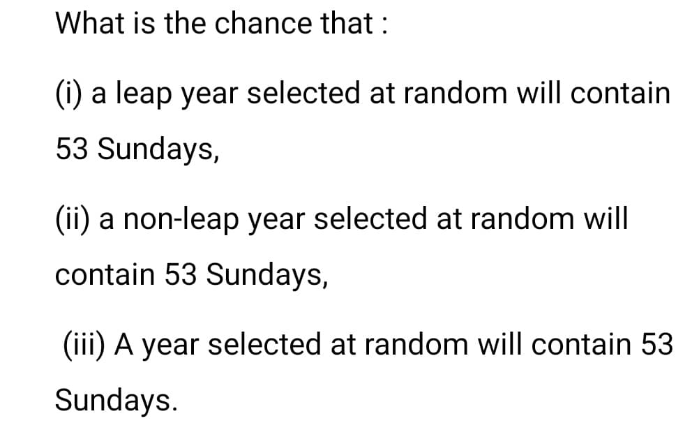What is the chance that :
(i) a leap year selected at random will contain
53 Sundays,
(ii) a non-leap year selected at random will
contain 53 Sundays,
(iii) A year selected at random will contain 53
Sundays.
