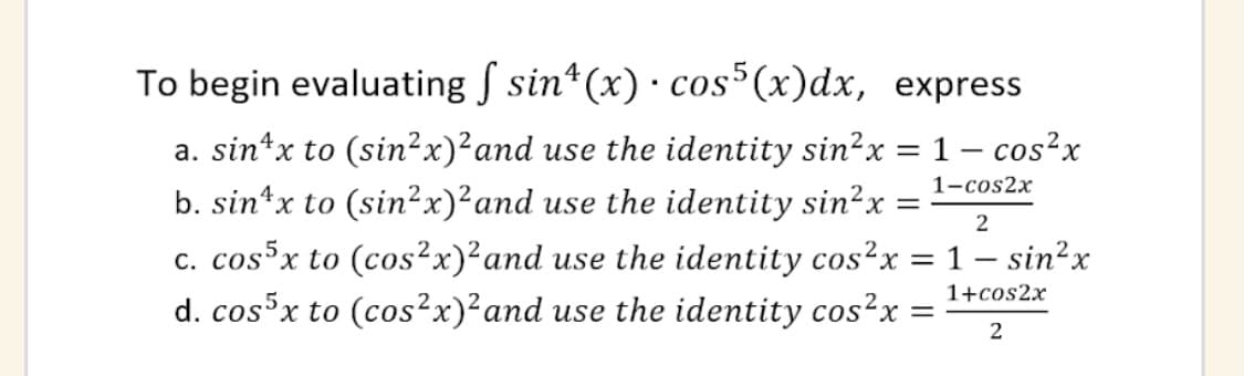 To begin evaluating S sin*(x) · cos*(x)dx, express
a. sin*x to (sin²x)²and use the identity sin?x = 1 – cos?x
b. sin*x to (sin²x)²and use the identity sin²x
1-cos2x
2
c. cosx to (cos²x)²and use the identity cos²x = 1 – sin²x
d. cosx to (cos²x)²and use the identity cos²x =
1+cos2x
