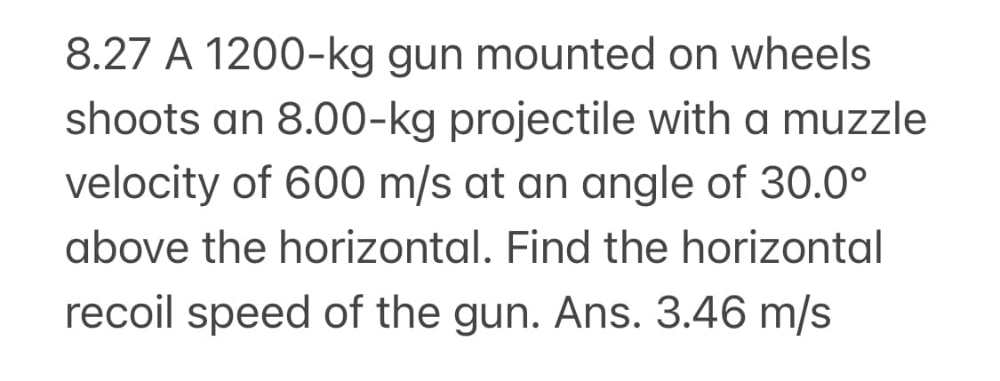 8.27 A 1200-kg gun mounted on wheels
shoots an 8.00-kg projectile with a muzzle
velocity of 600 m/s at an angle of 30.0°
above the horizontal. Find the horizontal
recoil speed of the gun. Ans. 3.46 m/s
