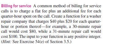 Billing for service A common method of billing for service
calls is to charge a flat fee plus an additional fee for each
quarter-hour spent on the call. Create a function for a washer
repair company that charges $40 plus $20 for each quarter-
hour or portion thereof-for example, a 30-minute repair
call would cost $80, while a 31-minute repair call would
cost $100. The input to your function is any positive integer.
(Hint: See Exercise 54(e) of Section 3.5.)
