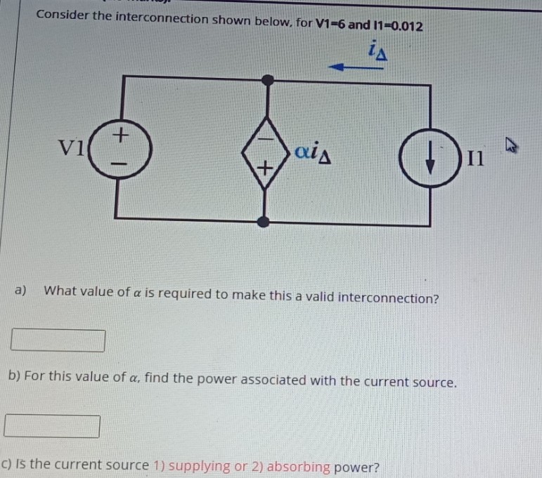 Consider the interconnection shown below, for V1-6 and 11-0.012
is
V1
ais
I1
a)
What value of a is required to make this a valid interconnection?
b) For this value of a, find the power associated with the current source.
C) Is the current source 1) supplying or 2) absorbing power?
