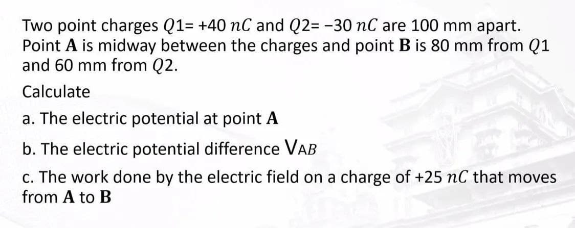 Two point charges Q1= +40 nC and Q2= -30 nC are 100 mm apart.
Point A is midway between the charges and point B is 80 mm from Q1
and 60 mm from Q2.
Calculate
a. The electric potential at point A
b. The electric potential difference VAB
c. The work done by the electric field on a charge of +25 nC that moves
from A to B