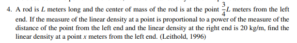 4. A rod is L meters long and the center of mass of the rod is at the point L meters from the left
end. If the measure of the linear density at a point is proportional to a power of the measure of the
distance of the point from the left end and the linear density at the right end is 20 kg/m, find the
linear density at a point x meters from the left end. (Leithold, 1996)
