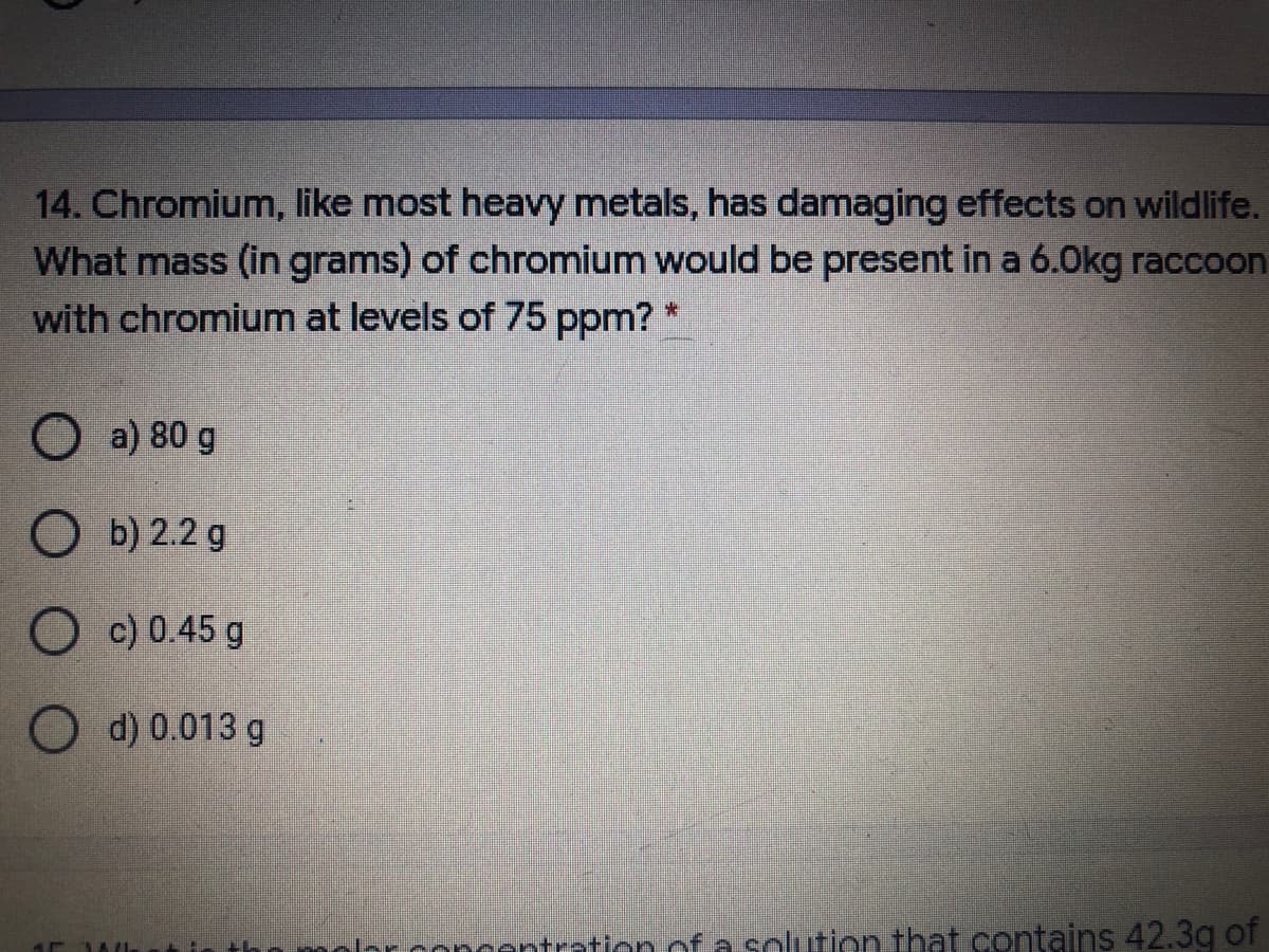 14. Chromium, like most heavy metals, has damaging effects on wildlife.
What mass (in grams) of chromium would be present in a 6.Okg raccoon
with chromium at levels of 75 ppm? *
O a) 80 g
O b) 2.2 g
O c) 0.45 g
O d) 0.013 g
centration of a solution that contains 42.3g of
